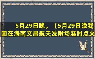 5月29日晚。（5月29日晚我国在海南文昌航天发射场准时点火发射）(5月29日晚间新闻)