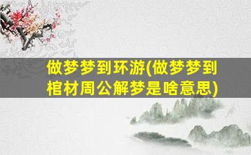 做梦梦到环游(做梦梦到棺材周公解梦是啥意思)