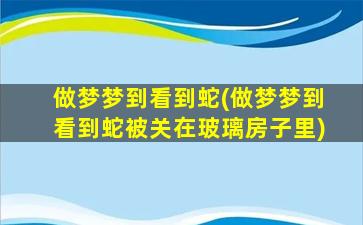 做梦梦到看到蛇(做梦梦到看到蛇被关在玻璃房子里)