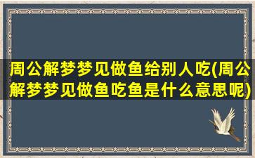 周公解梦梦见做鱼给别人吃(周公解梦梦见做鱼吃鱼是什么意思呢)