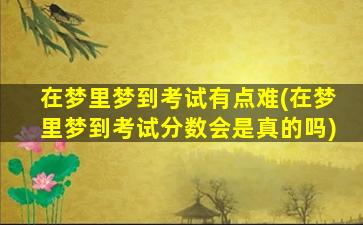 在梦里梦到考试有点难(在梦里梦到考试分数会是真的吗)