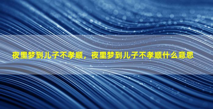 夜里梦到儿子不孝顺，夜里梦到儿子不孝顺什么意思