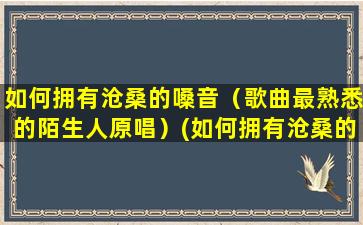 如何拥有沧桑的嗓音（歌曲最熟悉的陌生人原唱）(如何拥有沧桑的嗓音)