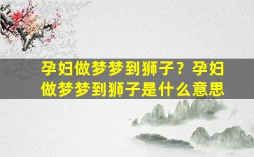 孕妇做梦梦到狮子？孕妇做梦梦到狮子是什么意思