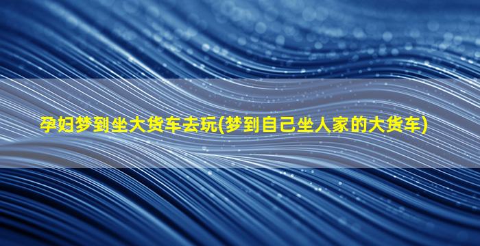 孕妇梦到坐大货车去玩(梦到自己坐人家的大货车)