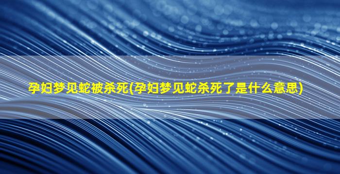 孕妇梦见蛇被杀死(孕妇梦见蛇杀死了是什么意思)