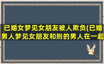 已婚女梦见女朋友被人欺负(已婚男人梦见女朋友和别的男人在一起)