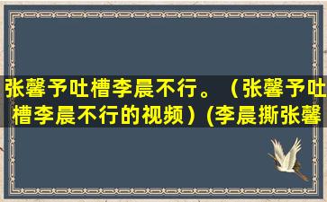 张馨予吐槽李晨不行。（张馨予吐槽李晨不行的视频）(李晨撕张馨予的那段话)