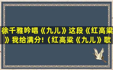 徐千雅吟唱《九儿》这段《红高粱》我给满分!（红高粱《九儿》歌曲原唱）(徐千雅九儿歌曲视频)