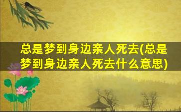 总是梦到身边亲人死去(总是梦到身边亲人死去什么意思)