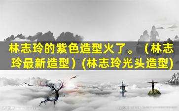 林志玲的紫色造型火了。（林志玲最新造型）(林志玲光头造型)