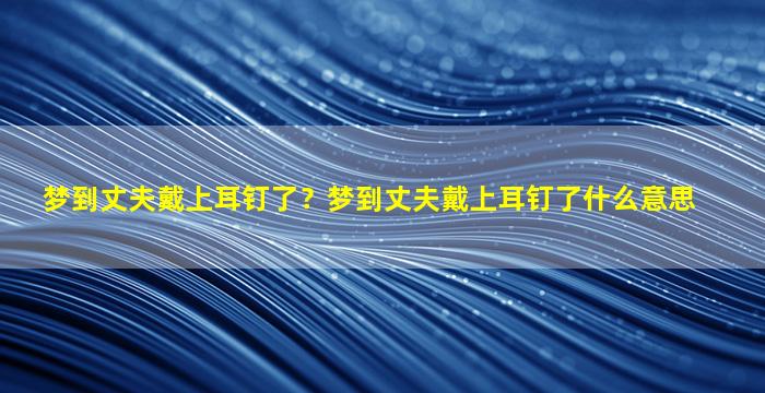 梦到丈夫戴上耳钉了？梦到丈夫戴上耳钉了什么意思