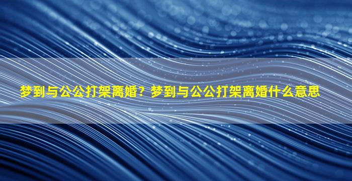 梦到与公公打架离婚？梦到与公公打架离婚什么意思