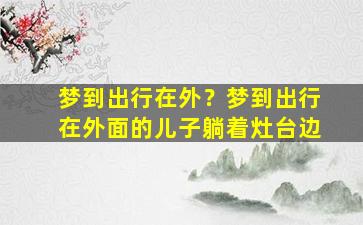 梦到出行在外？梦到出行在外面的儿子躺着灶台边