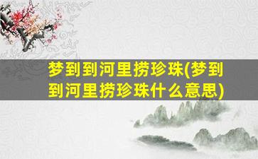 梦到到河里捞珍珠(梦到到河里捞珍珠什么意思)