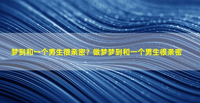 梦到和一个男生很亲密？做梦梦到和一个男生很亲密