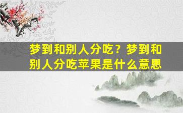 梦到和别人分吃？梦到和别人分吃苹果是什么意思