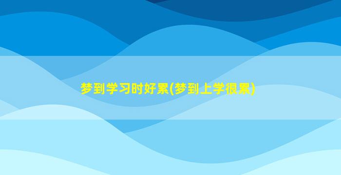 梦到学习时好累(梦到上学很累)