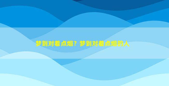 梦到对着点烟？梦到对着点烟的人