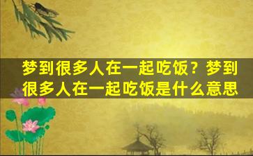 梦到很多人在一起吃饭？梦到很多人在一起吃饭是什么意思