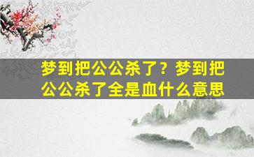 梦到把公公杀了？梦到把公公杀了全是血什么意思