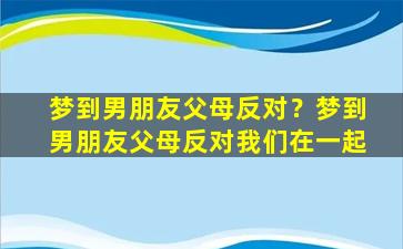 梦到男朋友父母反对？梦到男朋友父母反对我们在一起