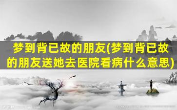 梦到背已故的朋友(梦到背已故的朋友送她去医院看病什么意思)