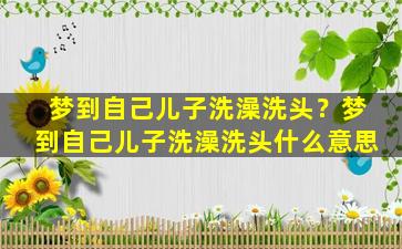 梦到自己儿子洗澡洗头？梦到自己儿子洗澡洗头什么意思