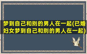 梦到自己和别的男人在一起(已婚妇女梦到自己和别的男人在一起)