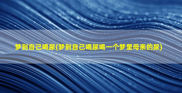 梦到自己喝尿(梦到自己喝尿喝一个梦里母亲的尿)