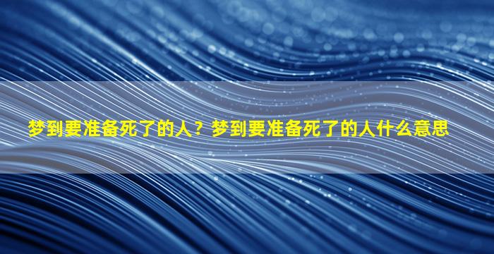 梦到要准备死了的人？梦到要准备死了的人什么意思