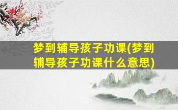 梦到辅导孩子功课(梦到辅导孩子功课什么意思)