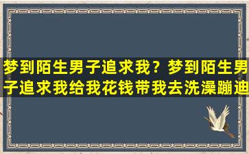 梦到陌生男子追求我？梦到陌生男子追求我给我花钱带我去洗澡蹦迪