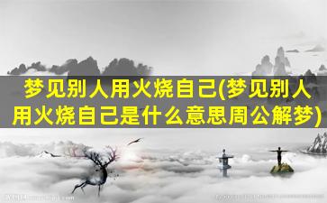 梦见别人用火烧自己(梦见别人用火烧自己是什么意思周公解梦)