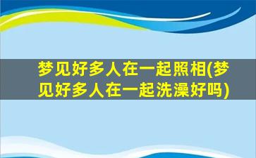 梦见好多人在一起照相(梦见好多人在一起洗澡好吗)