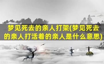 梦见死去的亲人打架(梦见死去的亲人打活着的亲人是什么意思)