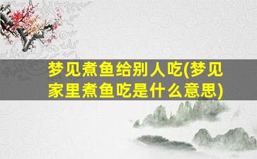 梦见煮鱼给别人吃(梦见家里煮鱼吃是什么意思)