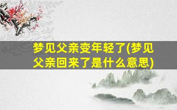 梦见父亲变年轻了(梦见父亲回来了是什么意思)