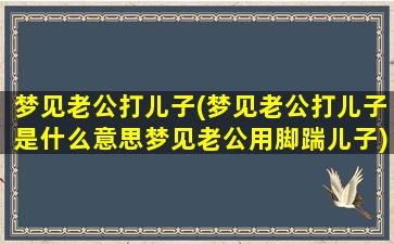 梦见老公打儿子(梦见老公打儿子是什么意思梦见老公用脚踹儿子)