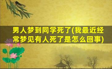 男人梦到同学死了(我最近经常梦见有人死了是怎么回事)