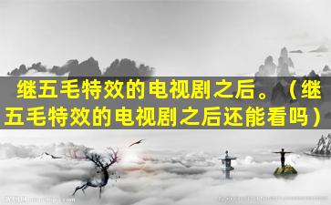 继五毛特效的电视剧之后。（继五毛特效的电视剧之后还能看吗）